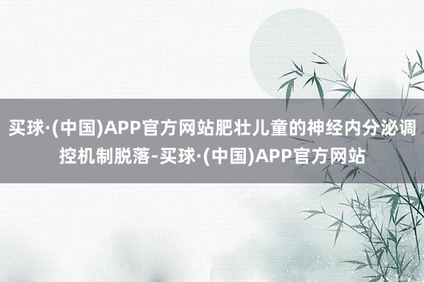 买球·(中国)APP官方网站肥壮儿童的神经内分泌调控机制脱落-买球·(中国)APP官方网站