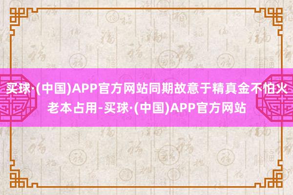 买球·(中国)APP官方网站同期故意于精真金不怕火老本占用-买球·(中国)APP官方网站