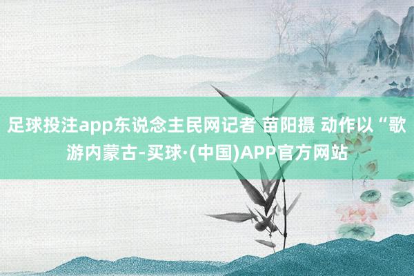 足球投注app东说念主民网记者 苗阳摄 动作以“歌游内蒙古-买球·(中国)APP官方网站