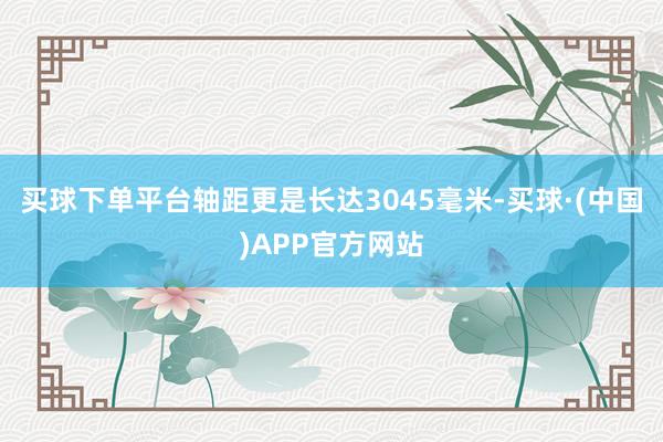 买球下单平台轴距更是长达3045毫米-买球·(中国)APP官方网站