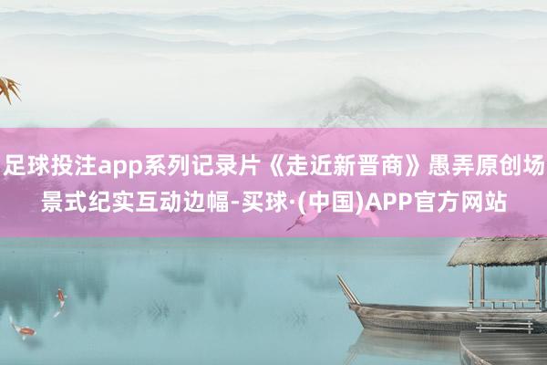 足球投注app系列记录片《走近新晋商》愚弄原创场景式纪实互动边幅-买球·(中国)APP官方网站