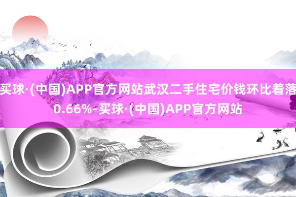 买球·(中国)APP官方网站武汉二手住宅价钱环比着落0.66%-买球·(中国)APP官方网站