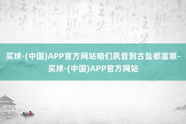 买球·(中国)APP官方网站咱们夙昔到古盐都富顺-买球·(中国)APP官方网站