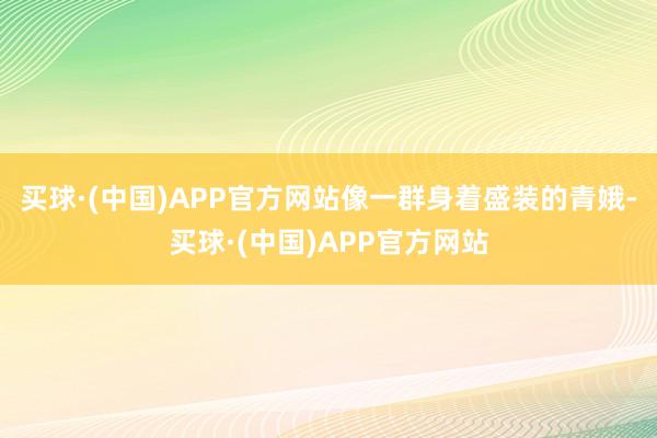 买球·(中国)APP官方网站像一群身着盛装的青娥-买球·(中国)APP官方网站