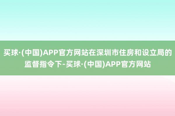 买球·(中国)APP官方网站在深圳市住房和设立局的监督指令下-买球·(中国)APP官方网站