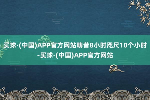 买球·(中国)APP官方网站畴昔8小时咫尺10个小时-买球·(中国)APP官方网站