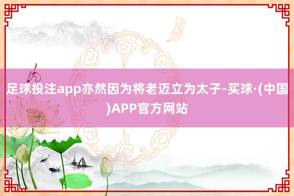 足球投注app亦然因为将老迈立为太子-买球·(中国)APP官方网站