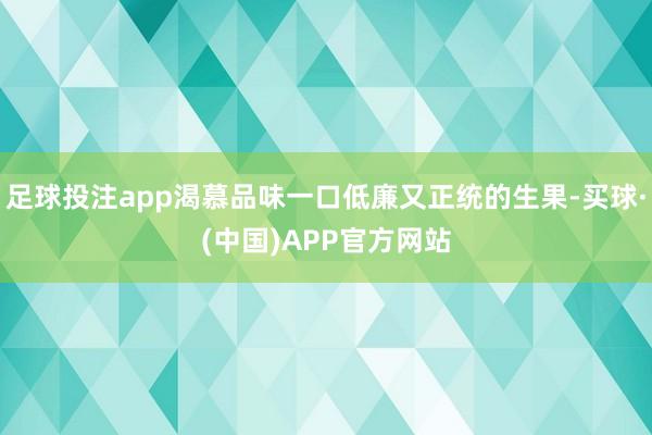 足球投注app渴慕品味一口低廉又正统的生果-买球·(中国)APP官方网站