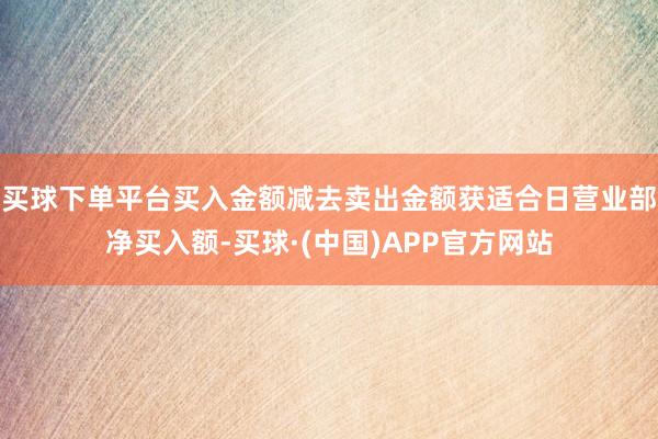 买球下单平台买入金额减去卖出金额获适合日营业部净买入额-买球·(中国)APP官方网站