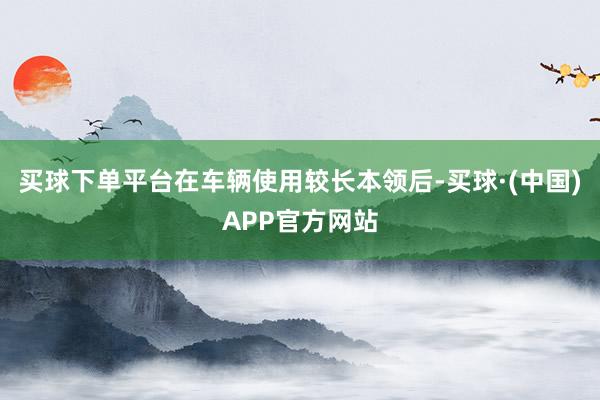 买球下单平台在车辆使用较长本领后-买球·(中国)APP官方网站