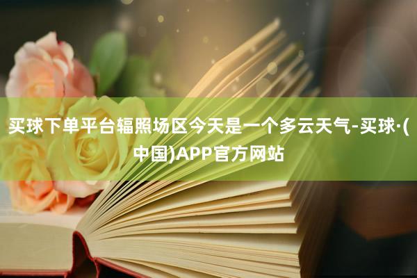 买球下单平台辐照场区今天是一个多云天气-买球·(中国)APP官方网站