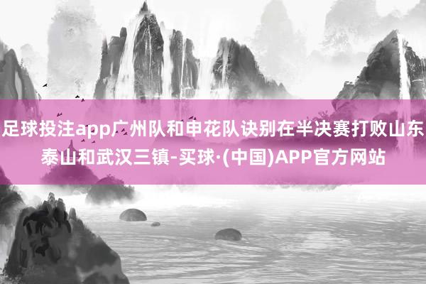 足球投注app广州队和申花队诀别在半决赛打败山东泰山和武汉三镇-买球·(中国)APP官方网站