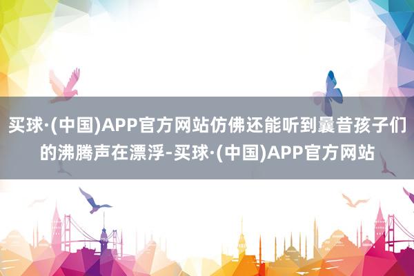 买球·(中国)APP官方网站仿佛还能听到曩昔孩子们的沸腾声在漂浮-买球·(中国)APP官方网站