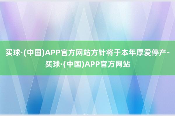 买球·(中国)APP官方网站方针将于本年厚爱停产-买球·(中国)APP官方网站