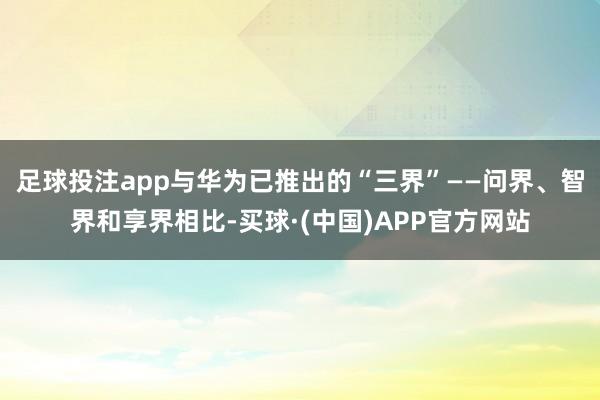 足球投注app与华为已推出的“三界”——问界、智界和享界相比-买球·(中国)APP官方网站