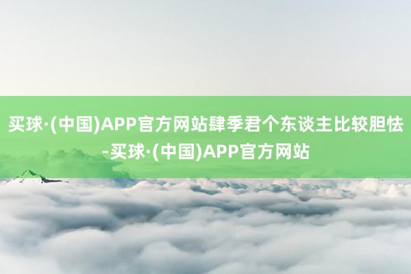 买球·(中国)APP官方网站肆季君个东谈主比较胆怯-买球·(中国)APP官方网站