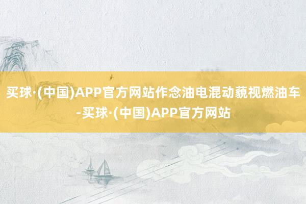 买球·(中国)APP官方网站作念油电混动藐视燃油车-买球·(中国)APP官方网站