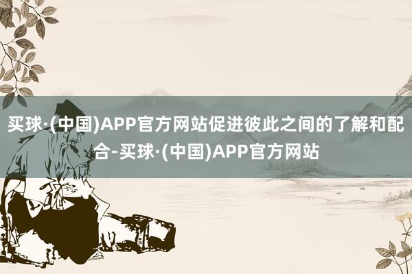 买球·(中国)APP官方网站促进彼此之间的了解和配合-买球·(中国)APP官方网站