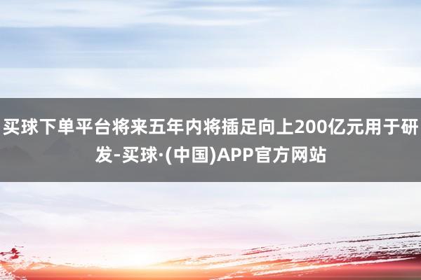 买球下单平台将来五年内将插足向上200亿元用于研发-买球·(中国)APP官方网站