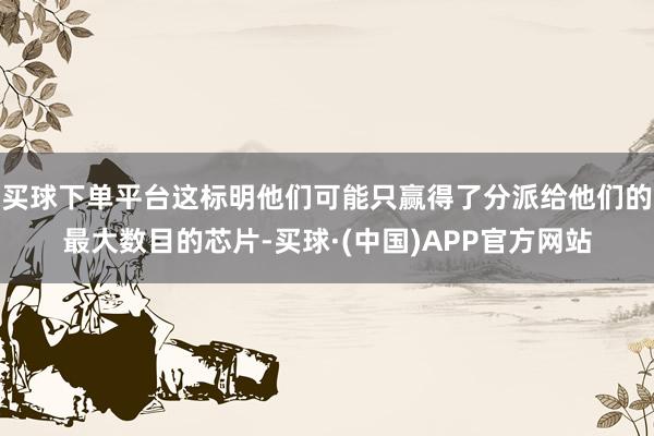 买球下单平台这标明他们可能只赢得了分派给他们的最大数目的芯片-买球·(中国)APP官方网站