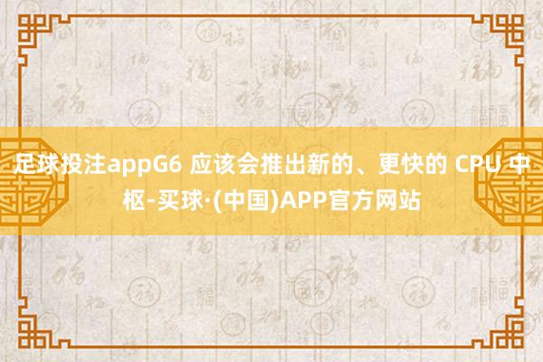 足球投注appG6 应该会推出新的、更快的 CPU 中枢-买球·(中国)APP官方网站