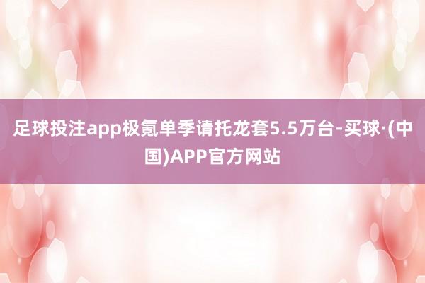 足球投注app极氪单季请托龙套5.5万台-买球·(中国)APP官方网站