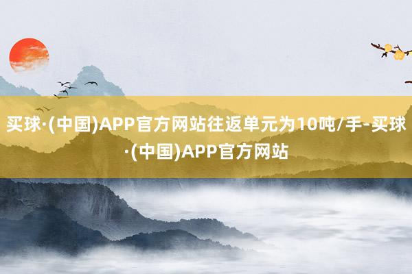 买球·(中国)APP官方网站往返单元为10吨/手-买球·(中国)APP官方网站