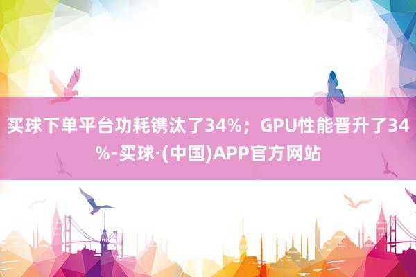 买球下单平台功耗镌汰了34%；GPU性能晋升了34%-买球·(中国)APP官方网站