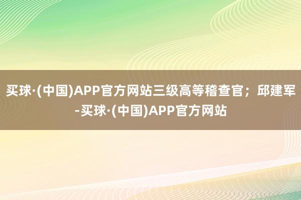 买球·(中国)APP官方网站三级高等稽查官；邱建军-买球·(中国)APP官方网站