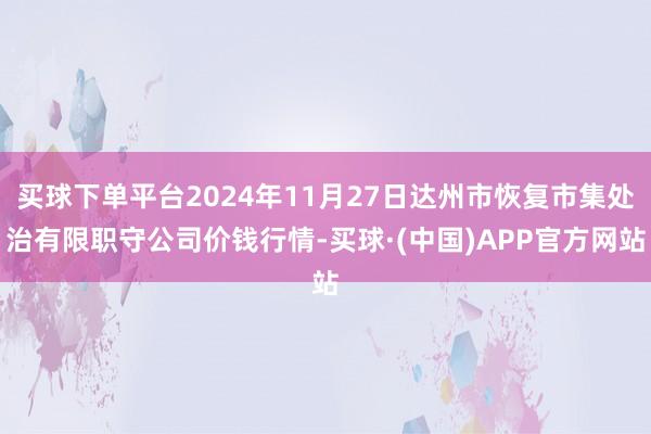 买球下单平台2024年11月27日达州市恢复市集处治有限职守公司价钱行情-买球·(中国)APP官方网站