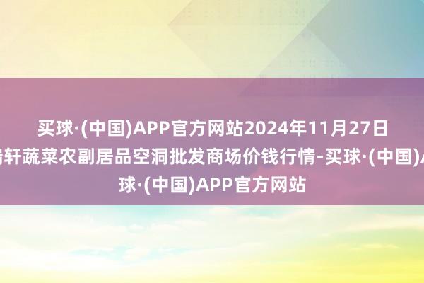 买球·(中国)APP官方网站2024年11月27日辽宁阜新市瑞轩蔬菜农副居品空洞批发商场价钱行情-买球·(中国)APP官方网站