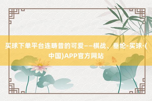 买球下单平台连畴昔的可爱——棋战、垂纶-买球·(中国)APP官方网站