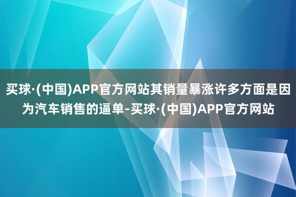 买球·(中国)APP官方网站其销量暴涨许多方面是因为汽车销售的逼单-买球·(中国)APP官方网站