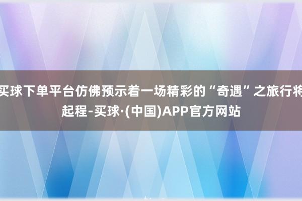 买球下单平台仿佛预示着一场精彩的“奇遇”之旅行将起程-买球·(中国)APP官方网站