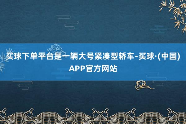 买球下单平台是一辆大号紧凑型轿车-买球·(中国)APP官方网站