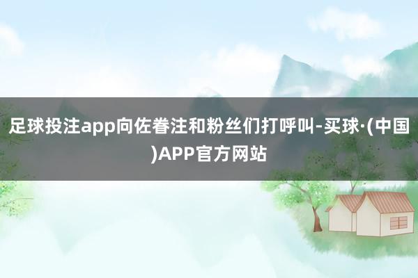 足球投注app向佐眷注和粉丝们打呼叫-买球·(中国)APP官方网站