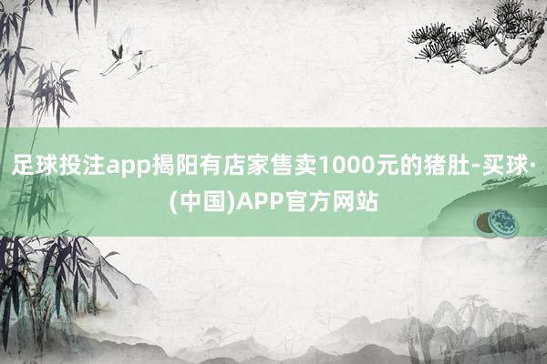 足球投注app揭阳有店家售卖1000元的猪肚-买球·(中国)APP官方网站