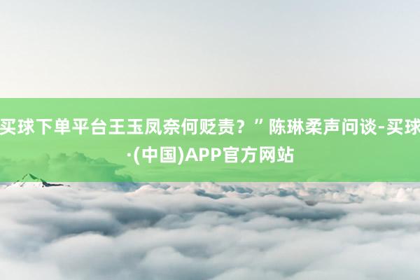 买球下单平台王玉凤奈何贬责？”陈琳柔声问谈-买球·(中国)APP官方网站