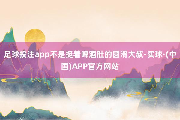 足球投注app不是挺着啤酒肚的圆滑大叔-买球·(中国)APP官方网站