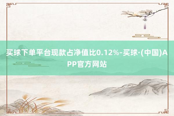 买球下单平台现款占净值比0.12%-买球·(中国)APP官方网站