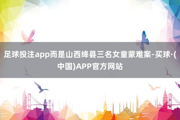 足球投注app而是山西绛县三名女童蒙难案-买球·(中国)APP官方网站