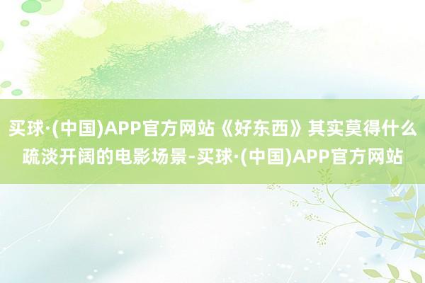 买球·(中国)APP官方网站《好东西》其实莫得什么疏淡开阔的电影场景-买球·(中国)APP官方网站