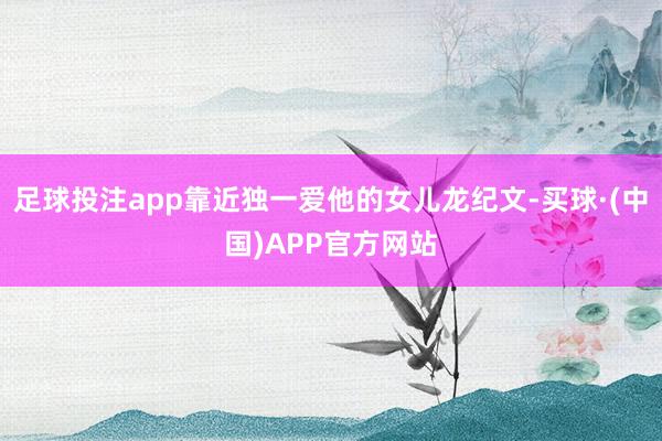 足球投注app靠近独一爱他的女儿龙纪文-买球·(中国)APP官方网站