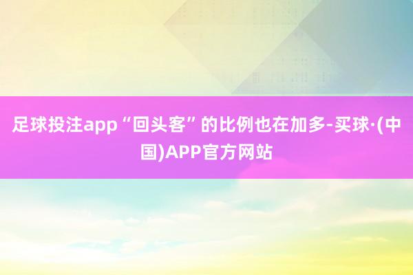 足球投注app“回头客”的比例也在加多-买球·(中国)APP官方网站