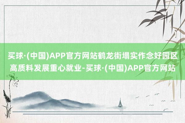 买球·(中国)APP官方网站　　鹤龙街塌实作念好园区高质料发展重心就业-买球·(中国)APP官方网站