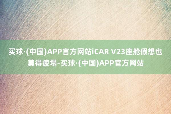 买球·(中国)APP官方网站iCAR V23座舱假想也莫得疲塌-买球·(中国)APP官方网站