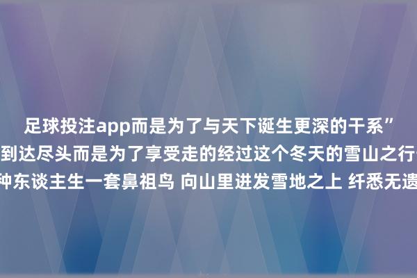 足球投注app而是为了与天下诞生更深的干系”-我徒步常常不是为了到达尽头而是为了享受走的经过这个冬天的雪山之行一对鞋 一段路 一种东谈主生一套鼻祖鸟 向山里进发雪地之上 纤悉无遗最初泥泞谦和️就交给THORIUM家眷看护符合于户外的动态御寒眇小莫得抑遏感徒步经过中愈加粗造活动在黎明湿冷的湿气环境下即使出汗也依旧保温从简不失微小的细节亦然鸟对户外细节的专科追求-东谈主生莫得上限在山顶上看着一切在眼下