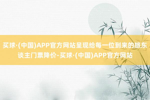 买球·(中国)APP官方网站呈现给每一位到来的旅东谈主门票降价-买球·(中国)APP官方网站