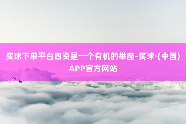 买球下单平台四资是一个有机的举座-买球·(中国)APP官方网站