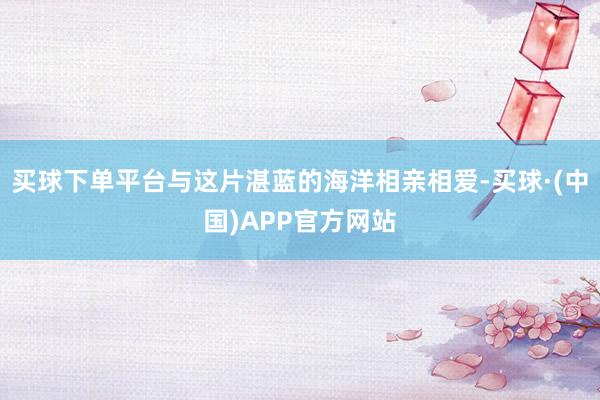 买球下单平台与这片湛蓝的海洋相亲相爱-买球·(中国)APP官方网站